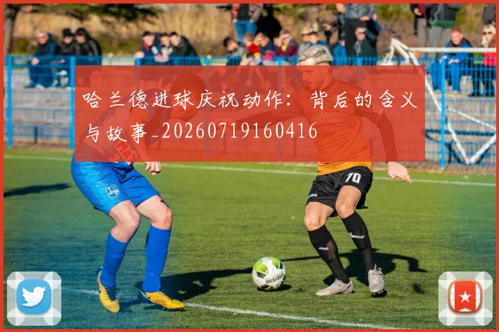 哈兰德进球庆祝动作:背后的含义与故事_20260719160416