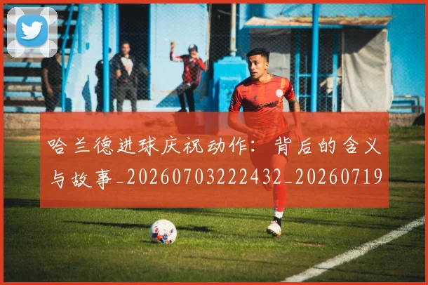 哈兰德进球庆祝动作：背后的含义与故事_20260703222432_20260719160418
