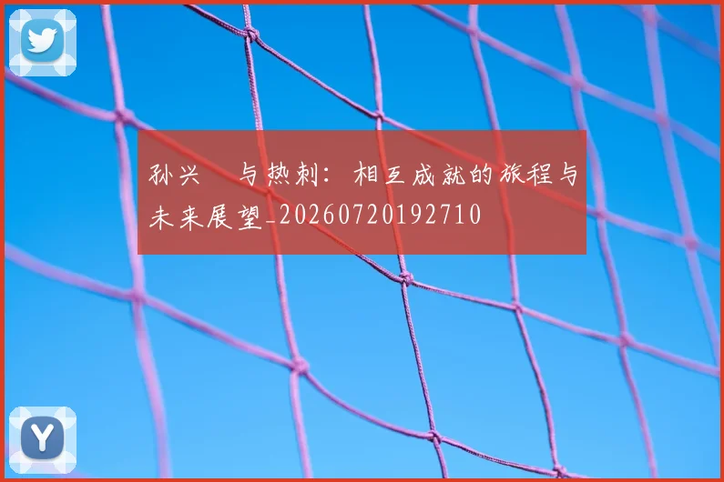 孙兴慜与热刺：相互成就的旅程与未来展望_20260720192710