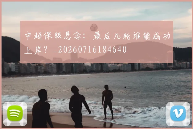 中超保级悬念:最后几轮谁能成功上岸?_20260716184640