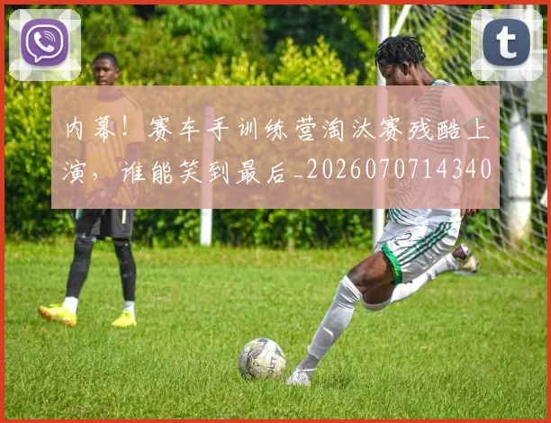 内幕！赛车手训练营淘汰赛残酷上演，谁能笑到最后_20260707143405