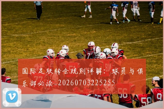 国际足联转会规则详解:球员与俱乐部必读_20260703225255