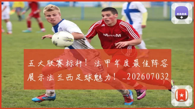 五大联赛标杆！法甲年度最佳阵容展示法兰西足球魅力！_20260703211013_20260716193234