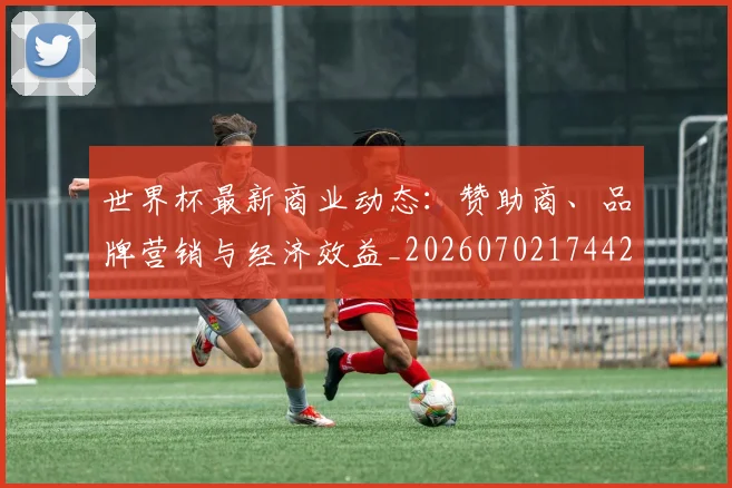 世界杯最新商业动态：赞助商、品牌营销与经济效益_20260702174421_20260715191722