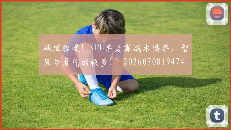 硝烟弥漫！KPL季后赛战术博弈，智慧与勇气的较量！_20260708194741