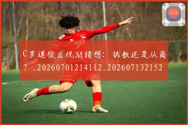 C罗退役后规划猜想:执教还是从商?_20260701214112_20260713215236