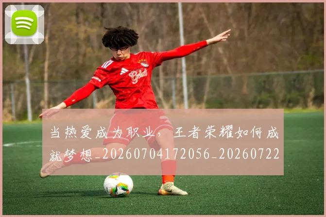 当热爱成为职业，王者荣耀如何成就梦想_20260704172056_20260722155632
