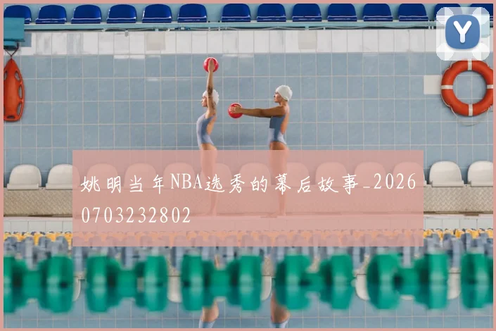 姚明当年NBA选秀的幕后故事_20260703232802