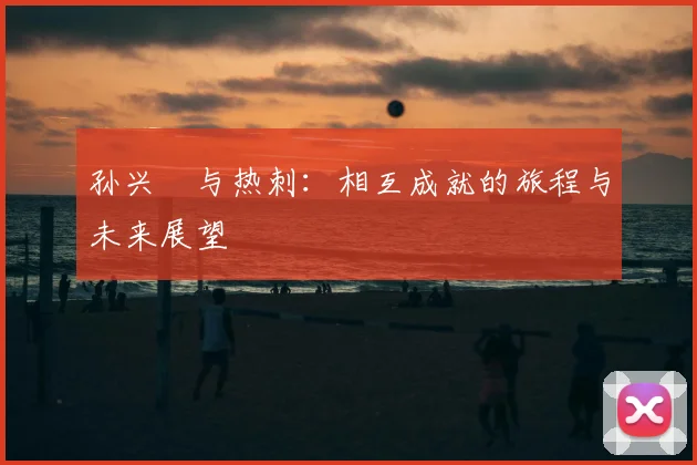 孙兴慜与热刺：相互成就的旅程与未来展望